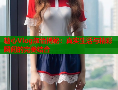 糖心Vlog淑怡揭秘：真实生活与精彩瞬间的完美结合  第2张