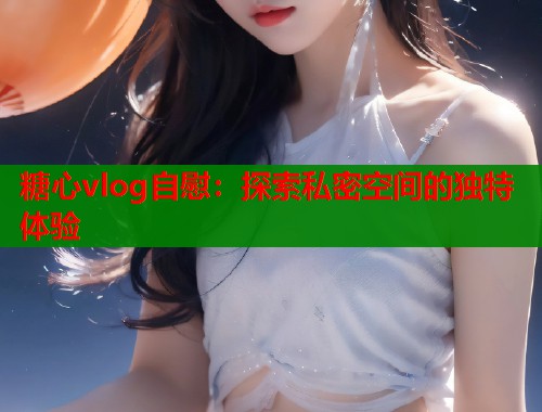糖心vlog自慰：探索私密空间的独特体验  第1张