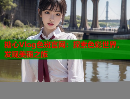 糖心Vlog色斑官网：探索色彩世界，发现美丽之旅  第1张
