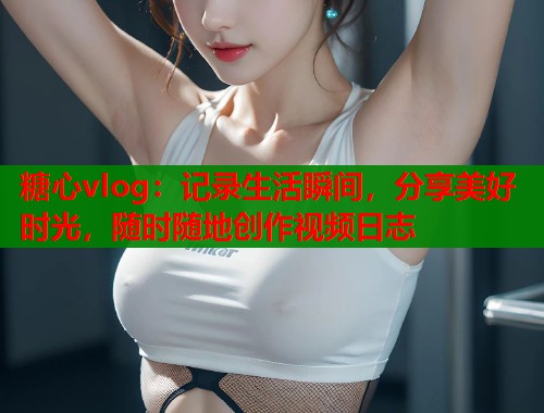 糖心vlog：记录生活瞬间，分享美好时光，随时随地创作视频日志  第1张
