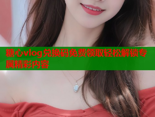 糖心vlog兑换码免费领取轻松解锁专属精彩内容  第1张