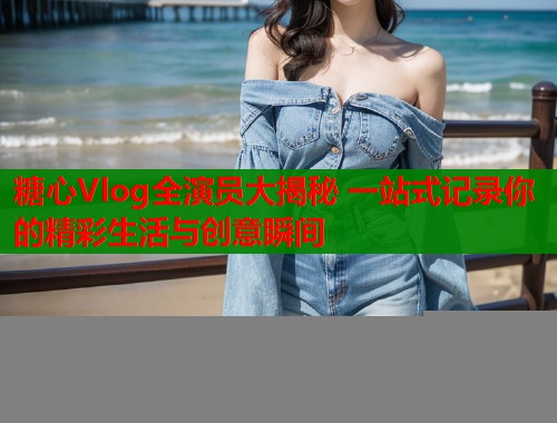 糖心Vlog全演员大揭秘 一站式记录你的精彩生活与创意瞬间  第1张