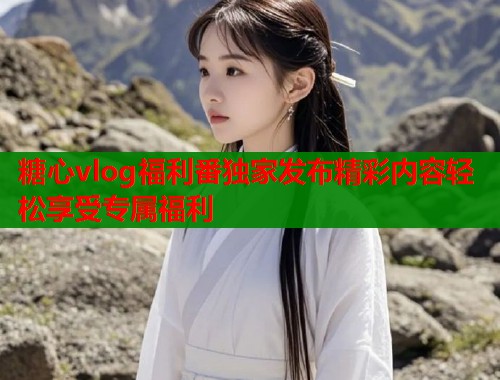 糖心vlog福利番独家发布精彩内容轻松享受专属福利  第1张