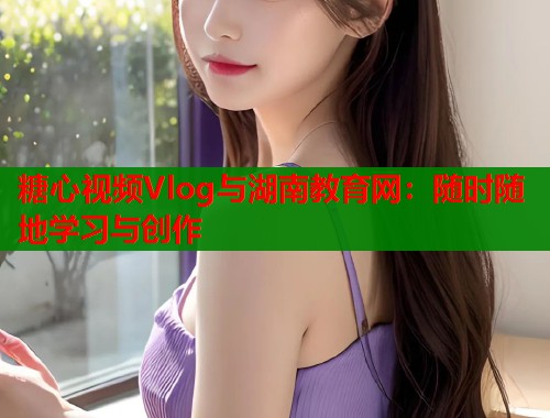 糖心视频Vlog与湖南教育网：随时随地学习与创作  第1张