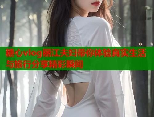 糖心vlog丽江夫妇带你体验真实生活与旅行分享精彩瞬间  第1张