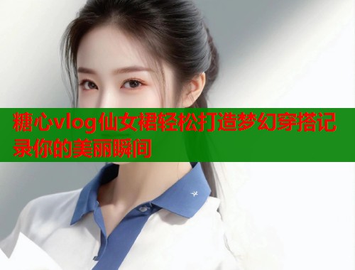 糖心vlog仙女裙轻松打造梦幻穿搭记录你的美丽瞬间  第1张