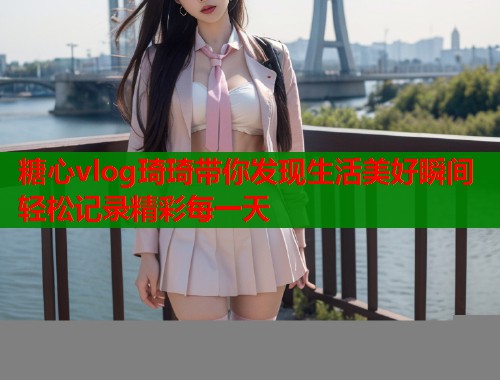 糖心vlog琦琦带你发现生活美好瞬间轻松记录精彩每一天  第1张
