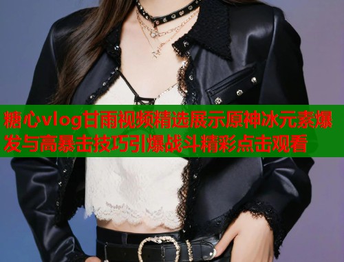 糖心vlog甘雨视频精选展示原神冰元素爆发与高暴击技巧引爆战斗精彩点击观看  第1张