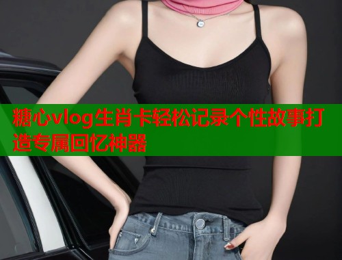 糖心vlog生肖卡轻松记录个性故事打造专属回忆神器  第2张