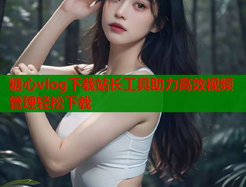糖心vlog下载站长工具助力高效视频管理轻松下载  第1张