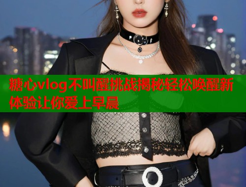 糖心vlog不叫醒挑战揭秘轻松唤醒新体验让你爱上早晨  第1张