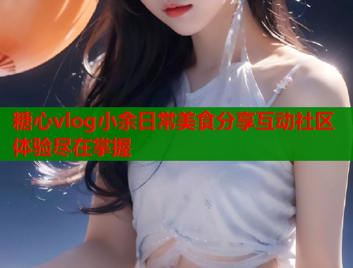糖心vlog小余日常美食分享互动社区体验尽在掌握  第1张