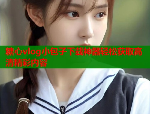 糖心vlog小包子下载神器轻松获取高清精彩内容  第1张