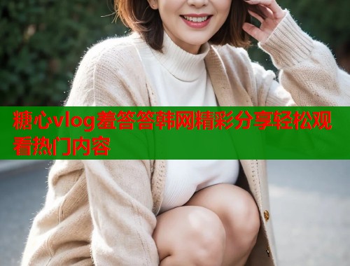 糖心vlog羞答答韩网精彩分享轻松观看热门内容  第1张