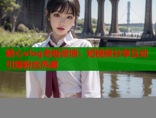 糖心vlog老板微博：短视频分享互动引爆粉丝热潮  第1张