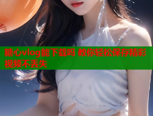 糖心vlog能下载吗 教你轻松保存精彩视频不丢失  第1张