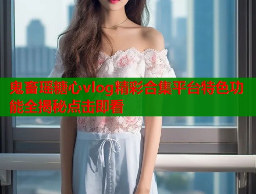 鬼畜瑶糖心vlog精彩合集平台特色功能全揭秘点击即看  第1张