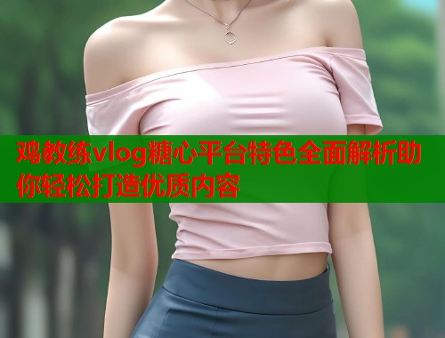 鸡教练vlog糖心平台特色全面解析助你轻松打造优质内容  第2张
