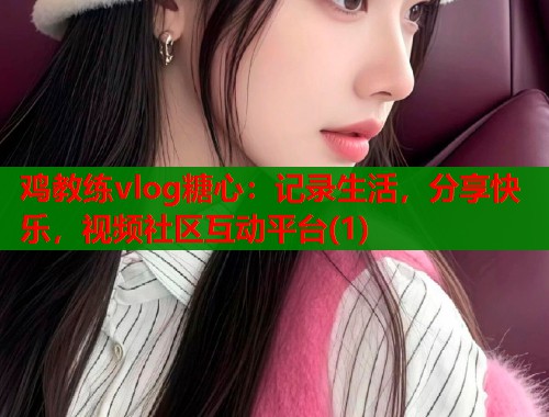 鸡教练vlog糖心：记录生活，分享快乐，视频社区互动平台(1)  第1张