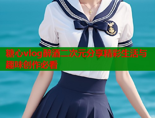 糖心vlog醉酒二次元分享精彩生活与趣味创作必看  第1张