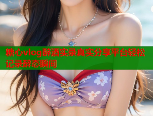 糖心vlog醉酒实录真实分享平台轻松记录醉态瞬间  第1张