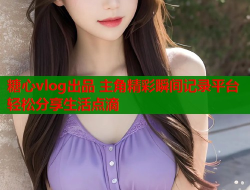 糖心vlog出品 主角精彩瞬间记录平台 轻松分享生活点滴  第1张