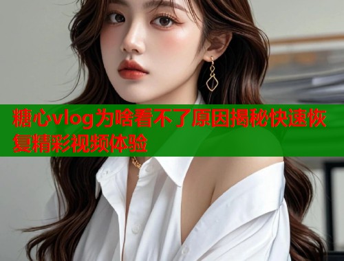 糖心vlog为啥看不了原因揭秘快速恢复精彩视频体验  第1张