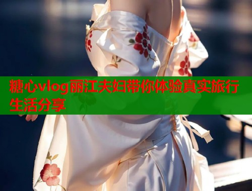 糖心vlog丽江夫妇带你体验真实旅行生活分享  第2张