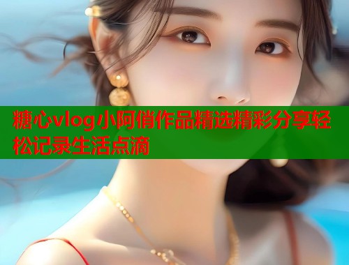 糖心vlog小阿俏作品精选精彩分享轻松记录生活点滴  第1张
