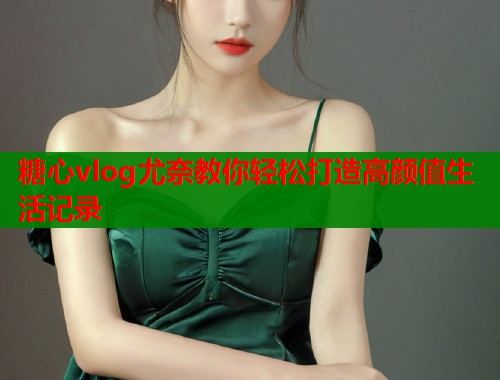 糖心vlog尤奈教你轻松打造高颜值生活记录  第1张
