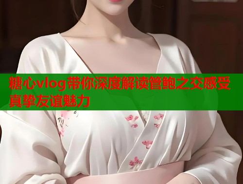 糖心vlog带你深度解读管鲍之交感受真挚友谊魅力  第1张