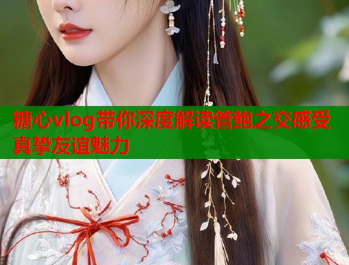 糖心vlog带你深度解读管鲍之交感受真挚友谊魅力  第2张
