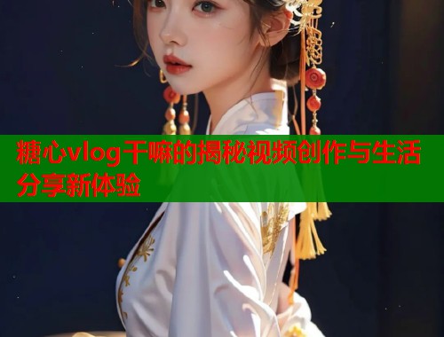 糖心vlog干嘛的揭秘视频创作与生活分享新体验  第2张