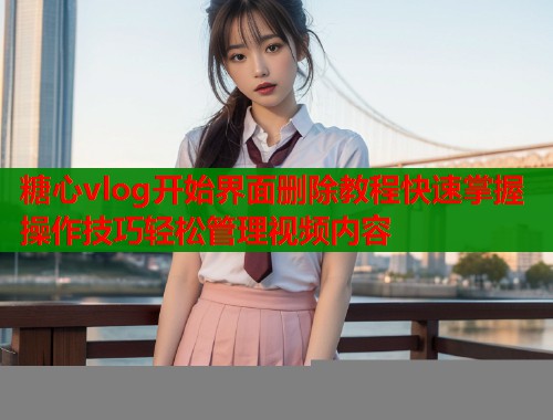 糖心vlog开始界面删除教程快速掌握操作技巧轻松管理视频内容  第1张