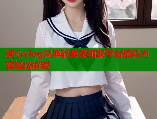 糖心vlog兑换码免费领取平台精彩内容轻松解锁  第1张