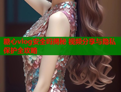 糖心vlog安全吗揭秘 视频分享与隐私保护全攻略  第1张