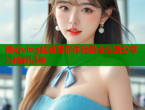 糖心vlog蛇姬带你体验最全生活分享与精彩记录  第1张