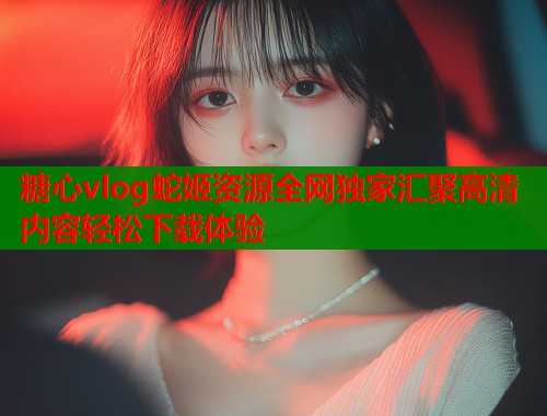 糖心vlog蛇姬资源全网独家汇聚高清内容轻松下载体验  第1张