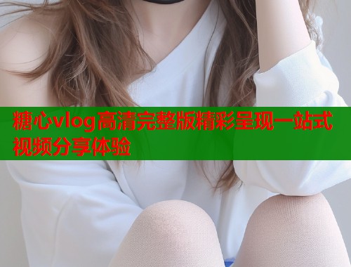 糖心vlog高清完整版精彩呈现一站式视频分享体验  第2张