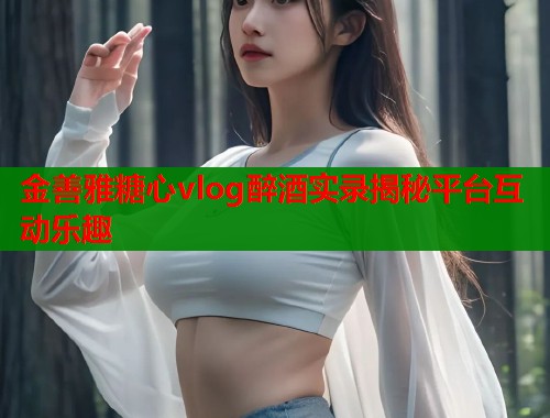 金善雅糖心vlog醉酒实录揭秘平台互动乐趣  第1张