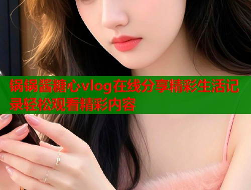 锅锅酱糖心vlog在线分享精彩生活记录轻松观看精彩内容  第2张