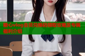 糖心vlog会员兑换码领取攻略及专属福利介绍
