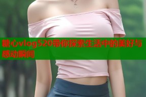 糖心vlog520带你探索生活中的美好与感动瞬间