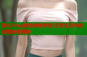 糖心Vlog粉色神秘梦境 日常生活中的甜蜜秘密揭秘