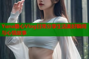 Yuna糖心Vlog日常分享生活美好瞬间与心情故事