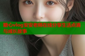 糖心vlog安安老师在线分享生活点滴与成长故事