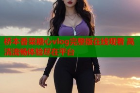 桥本香菜糖心vlog完整版在线观看 高清流畅体验尽在平台