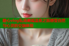 糖心vlog私汤邂逅温泉之旅感受自然与心灵的交融体验