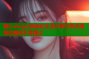 糖心vlog记录精彩生活分享日常点滴精彩瞬间不容错过