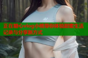 正在糖心vlog小桃带你体验甜蜜生活记录与分享新方式